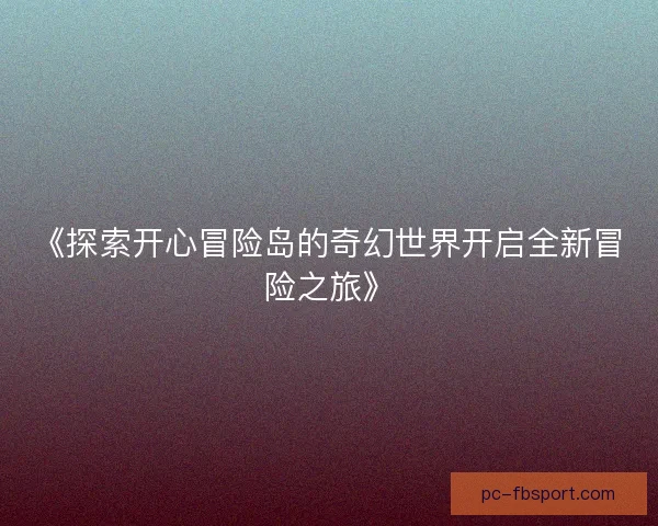 《探索开心冒险岛的奇幻世界开启全新冒险之旅》 《探索开心冒险岛的奇幻世界开启全新冒险之旅》