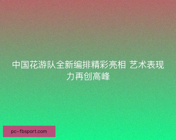 中国花游队全新编排精彩亮相 艺术表现力再创高峰 中国花游队全新编排精彩亮相 艺术表现力再创高峰