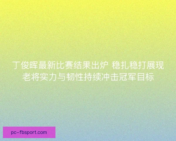 丁俊晖最新比赛结果出炉 稳扎稳打展现老将实力与韧性持续冲击冠军目标