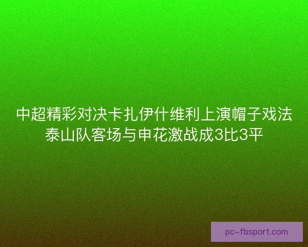 中超精彩对决卡扎伊什维利上演帽子戏法泰山队客场与申花激战成3比3平 中超精彩对决卡扎伊什维利上演帽子戏法泰山队客场与申花激战成3比3平