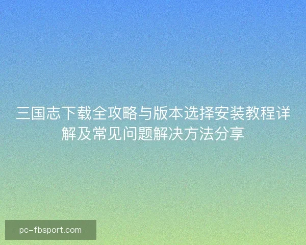 三国志下载全攻略与版本选择安装教程详解及常见问题解决方法分享