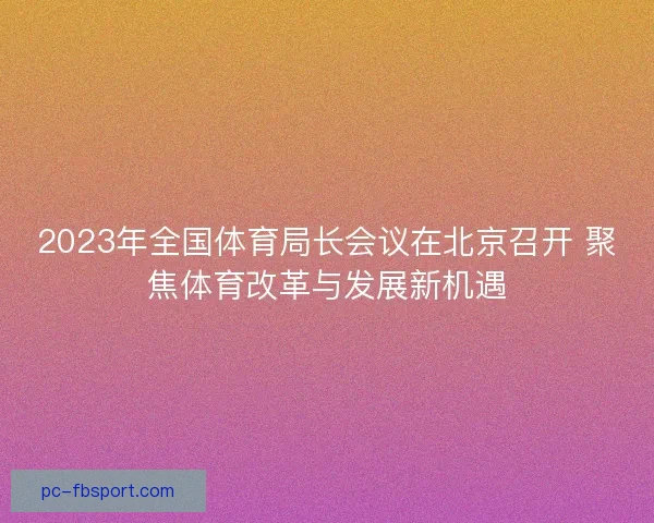 2023年全国体育局长会议在北京召开 聚焦体育改革与发展新机遇