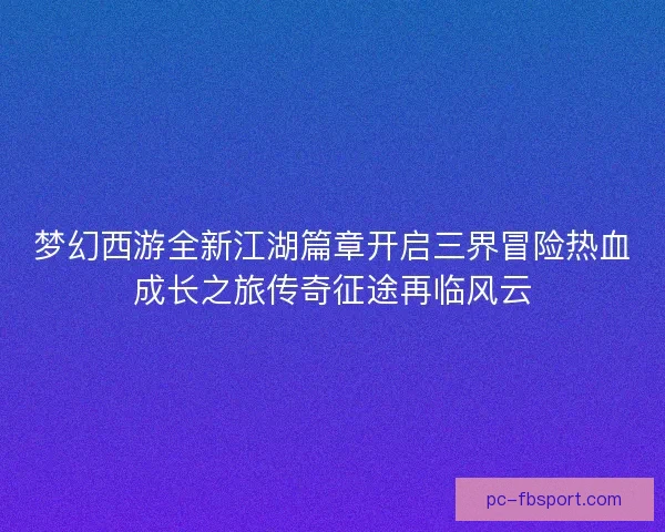 梦幻西游全新江湖篇章开启三界冒险热血成长之旅传奇征途再临风云