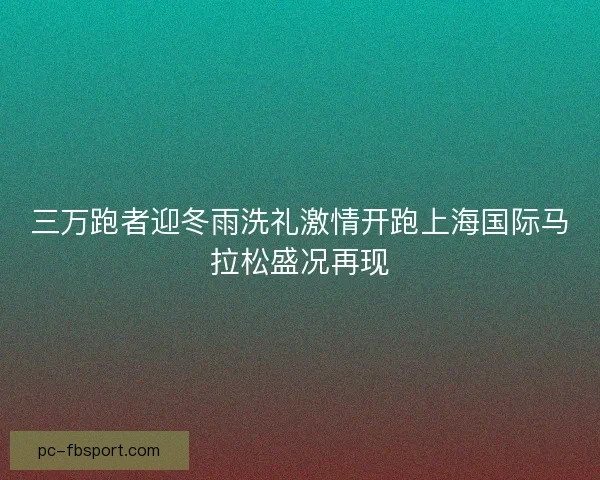 三万跑者迎冬雨洗礼激情开跑上海国际马拉松盛况再现